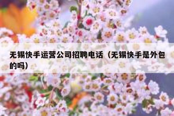 无锡快手运营公司招聘电话（无锡快手是外包的吗）