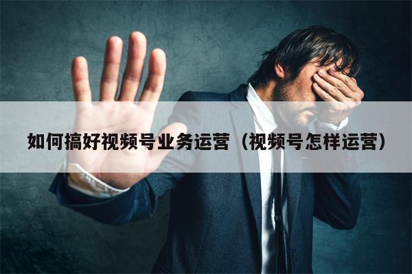 如何搞好视频号业务运营（视频号怎样运营）