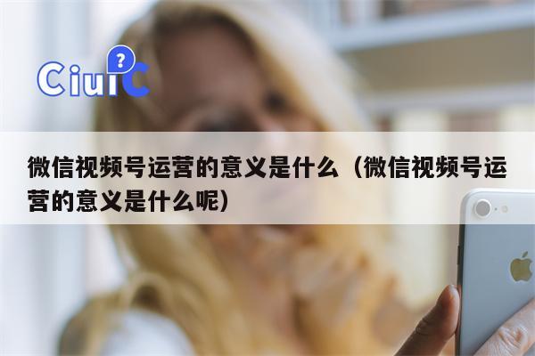 微信视频号运营的意义是什么（微信视频号运营的意义是什么呢）