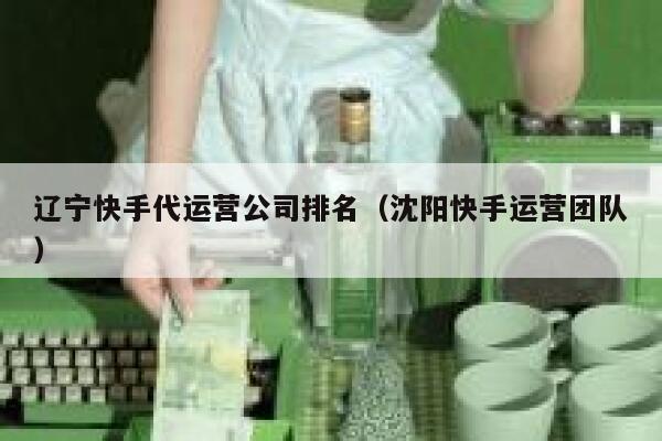 辽宁快手代运营公司排名（沈阳快手运营团队）