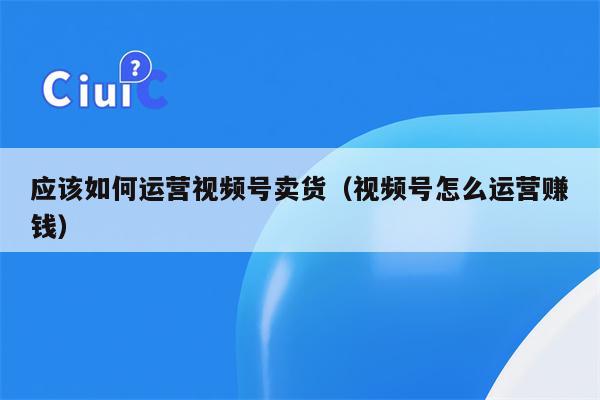 应该如何运营视频号卖货（视频号怎么运营赚钱）