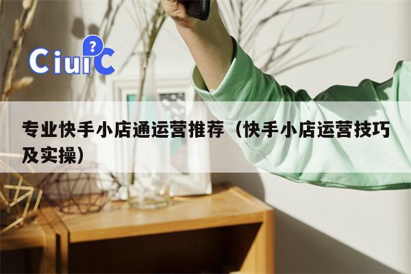 专业快手小店通运营推荐（快手小店运营技巧及实操）