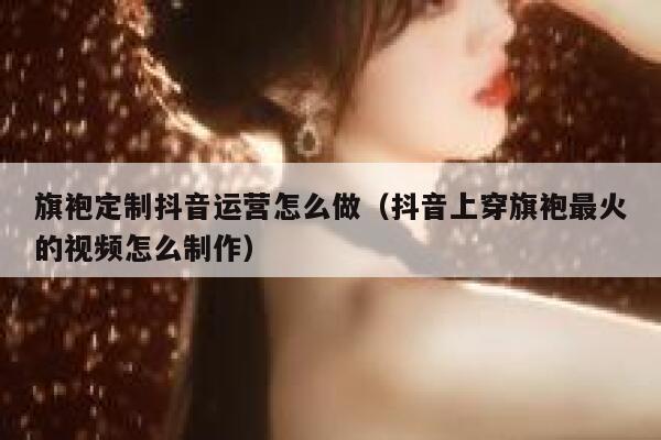 旗袍定制抖音运营怎么做（抖音上穿旗袍最火的视频怎么制作）