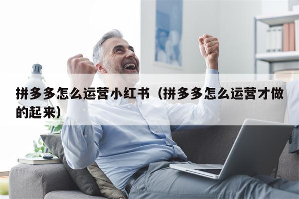 拼多多怎么运营小红书（拼多多怎么运营才做的起来）