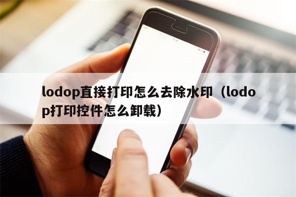 lodop直接打印怎么去除水印（lodop打印控件怎么卸载）