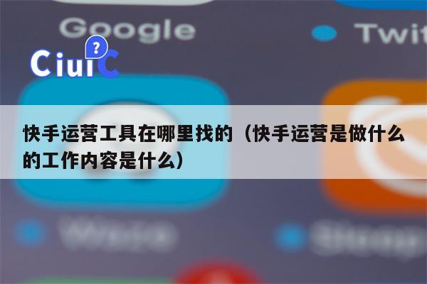 快手运营工具在哪里找的（快手运营是做什么的工作内容是什么）