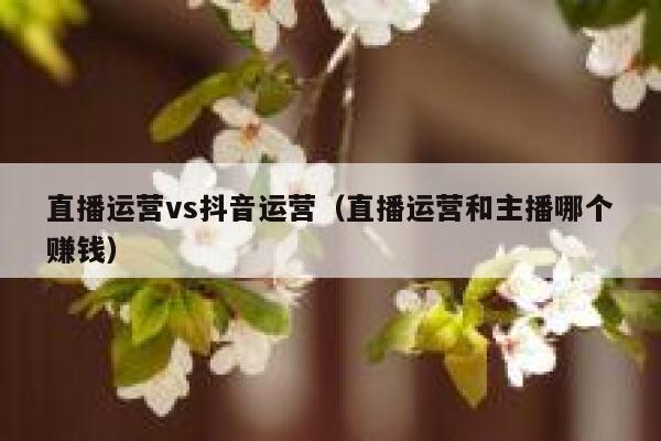 直播运营vs抖音运营（直播运营和主播哪个赚钱）