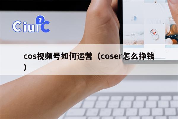 cos视频号如何运营（coser怎么挣钱）