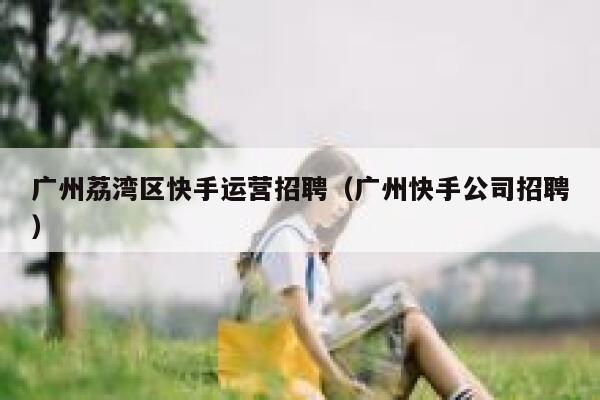 广州荔湾区快手运营招聘（广州快手公司招聘）