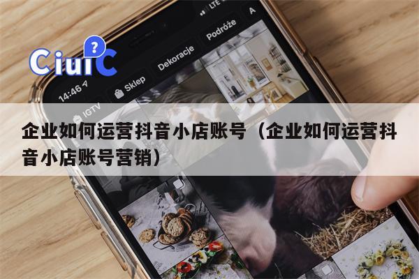 企业如何运营抖音小店账号（企业如何运营抖音小店账号营销）