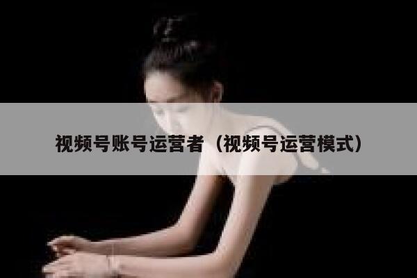 视频号账号运营者（视频号运营模式）