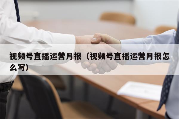 视频号直播运营月报（视频号直播运营月报怎么写）