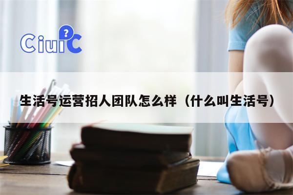 生活号运营招人团队怎么样（什么叫生活号）