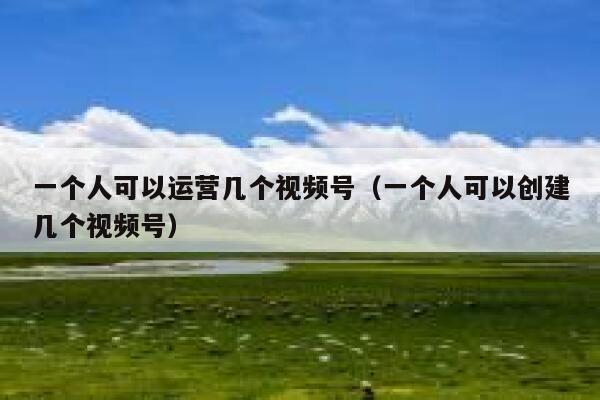 一个人可以运营几个视频号（一个人可以创建几个视频号）