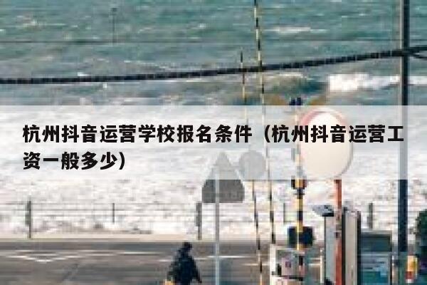 杭州抖音运营学校报名条件（杭州抖音运营工资一般多少）