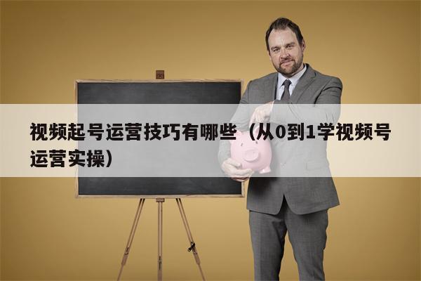 视频起号运营技巧有哪些（从0到1学视频号运营实操）