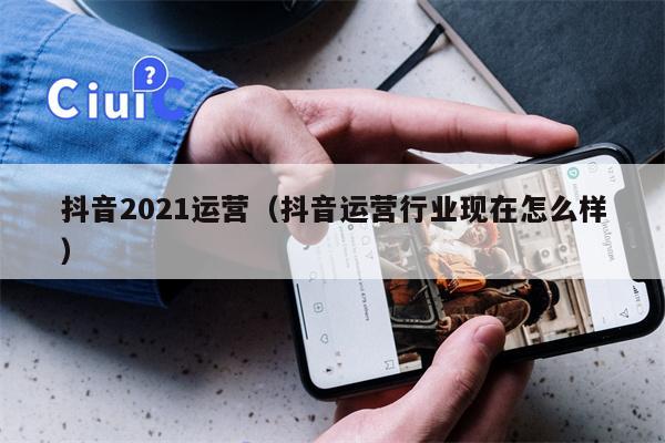 抖音2021运营（抖音运营行业现在怎么样）