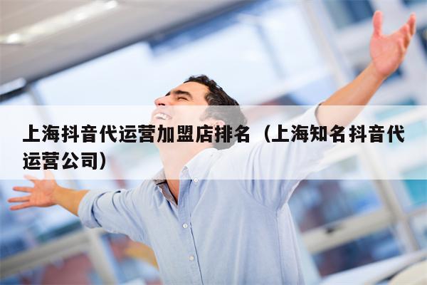 上海抖音代运营加盟店排名（上海知名抖音代运营公司）