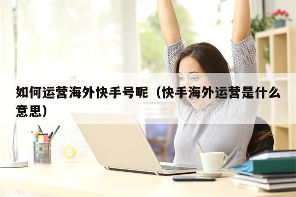 如何运营海外快手号呢（快手海外运营是什么意思）