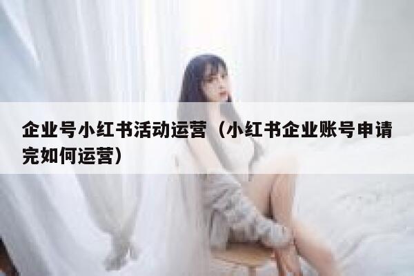 企业号小红书活动运营（小红书企业账号申请完如何运营）