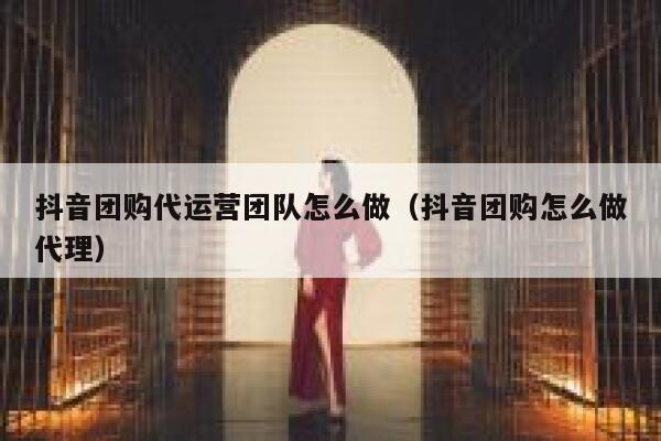 抖音团购代运营团队怎么做（抖音团购怎么做代理）