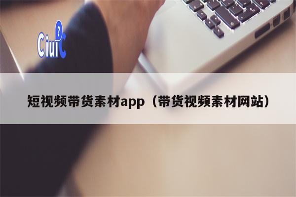 短视频带货素材app（带货视频素材网站）