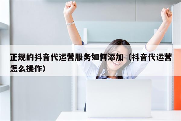 正规的抖音代运营服务如何添加（抖音代运营怎么操作）