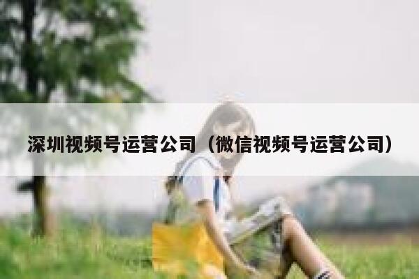 深圳视频号运营公司（微信视频号运营公司）