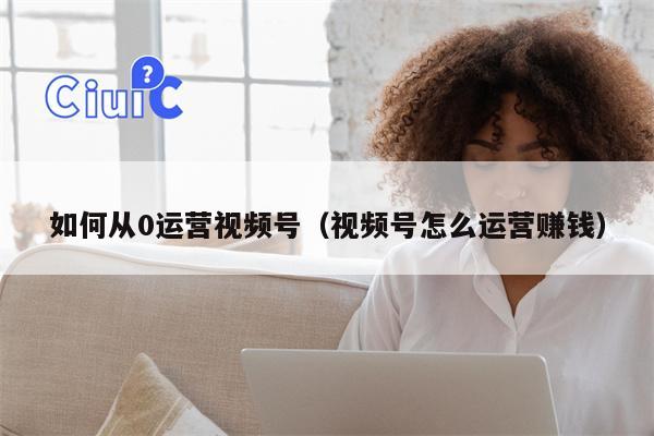 如何从0运营视频号（视频号怎么运营赚钱）