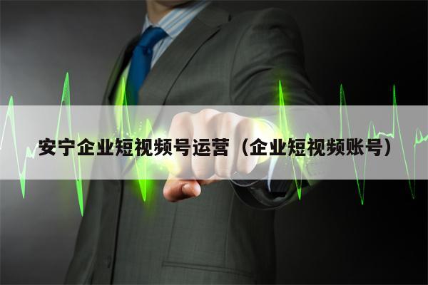 安宁企业短视频号运营（企业短视频账号）