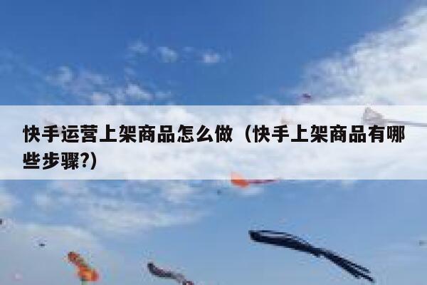 快手运营上架商品怎么做（快手上架商品有哪些步骤?）