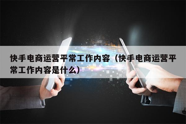 快手电商运营平常工作内容（快手电商运营平常工作内容是什么）