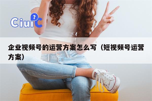 企业视频号的运营方案怎么写（短视频号运营方案）