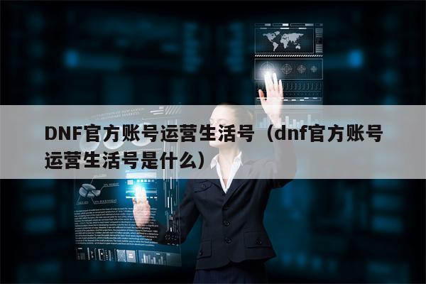 DNF官方账号运营生活号（dnf官方账号运营生活号是什么）