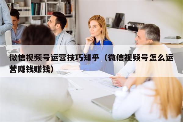 微信视频号运营技巧知乎（微信视频号怎么运营赚钱赚钱）