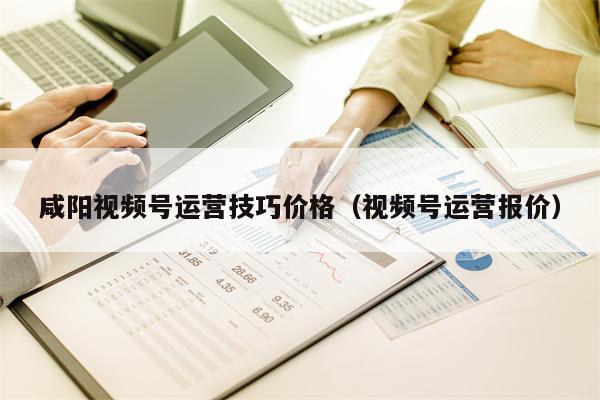 咸阳视频号运营技巧价格（视频号运营报价）