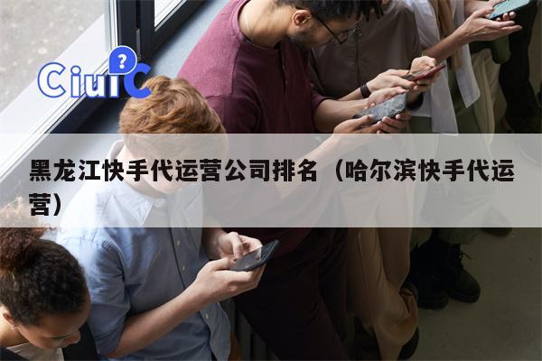 黑龙江快手代运营公司排名（哈尔滨快手代运营）