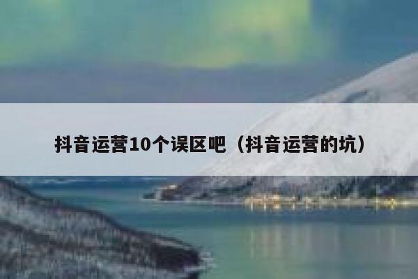 抖音运营10个误区吧（抖音运营的坑）