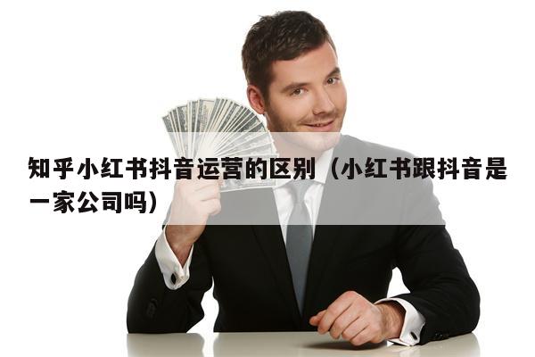 知乎小红书抖音运营的区别（小红书跟抖音是一家公司吗）