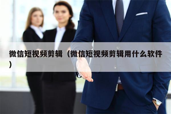 微信短视频剪辑（微信短视频剪辑用什么软件）