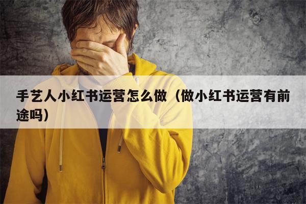 手艺人小红书运营怎么做（做小红书运营有前途吗）