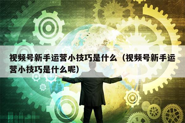 视频号新手运营小技巧是什么（视频号新手运营小技巧是什么呢）