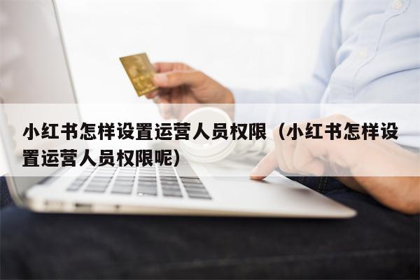 小红书怎样设置运营人员权限（小红书怎样设置运营人员权限呢）