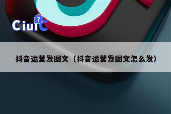 抖音运营发图文（抖音运营发图文怎么发）