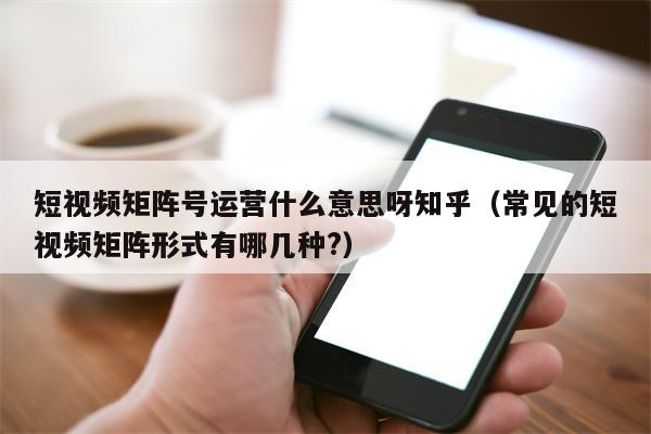 短视频矩阵号运营什么意思呀知乎（常见的短视频矩阵形式有哪几种?）