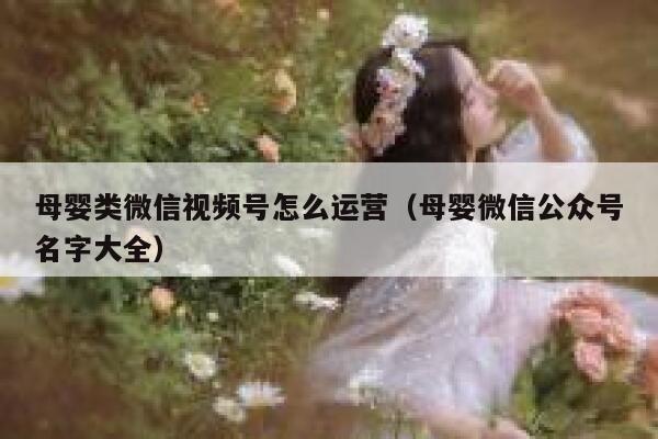 母婴类微信视频号怎么运营（母婴微信公众号名字大全）