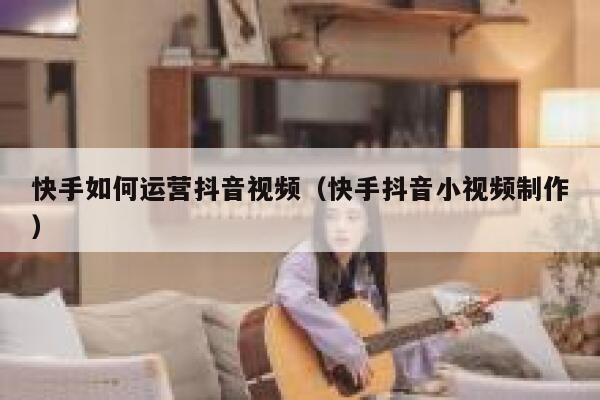 快手如何运营抖音视频（快手抖音小视频制作）