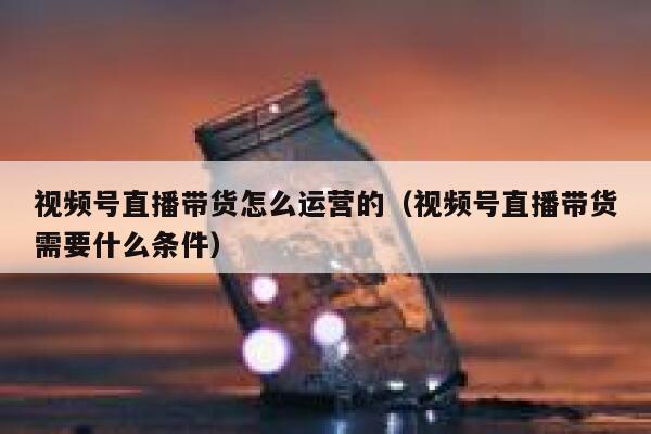 视频号直播带货怎么运营的（视频号直播带货需要什么条件）