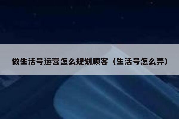 做生活号运营怎么规划顾客（生活号怎么弄）