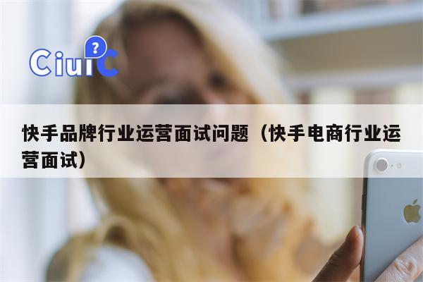 快手品牌行业运营面试问题（快手电商行业运营面试）